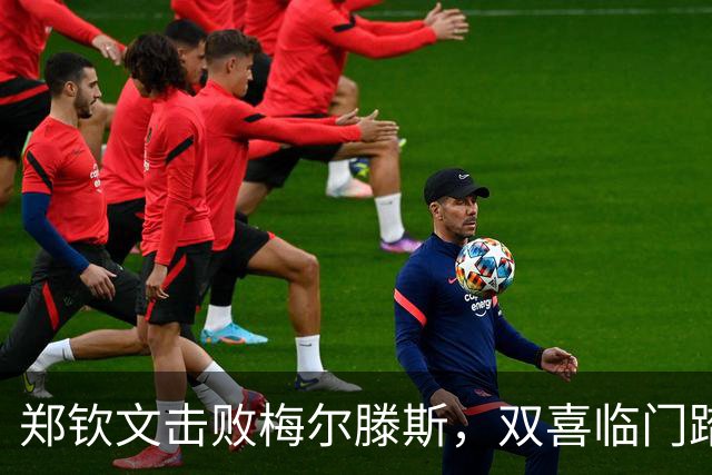郑钦文击败梅尔滕斯，双喜临门踏上中网决赛之路